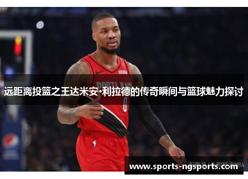 远距离投篮之王达米安·利拉德的传奇瞬间与篮球魅力探讨
