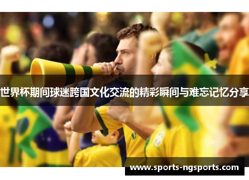 世界杯期间球迷跨国文化交流的精彩瞬间与难忘记忆分享
