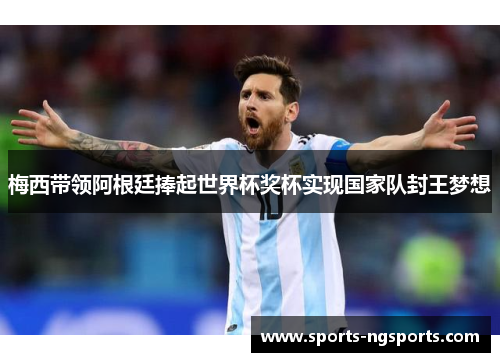 梅西带领阿根廷捧起世界杯奖杯实现国家队封王梦想