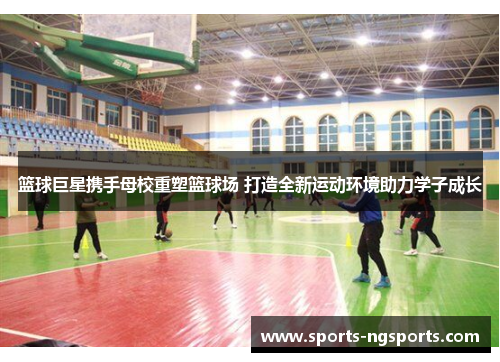 篮球巨星携手母校重塑篮球场 打造全新运动环境助力学子成长