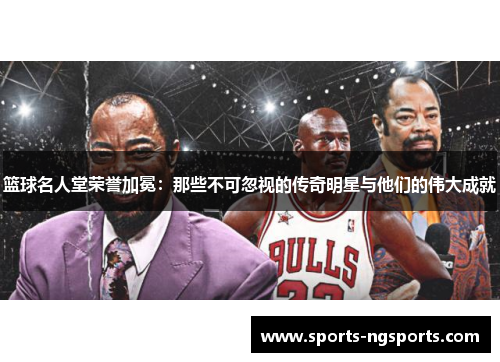 篮球名人堂荣誉加冕：那些不可忽视的传奇明星与他们的伟大成就