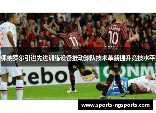 佩纳罗尔引进先进训练设备推动球队技术革新提升竞技水平