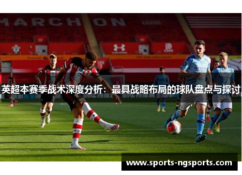 英超本赛季战术深度分析：最具战略布局的球队盘点与探讨