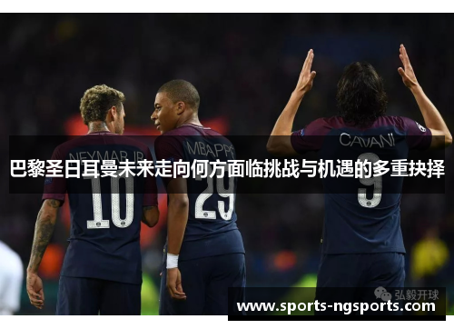 巴黎圣日耳曼未来走向何方面临挑战与机遇的多重抉择