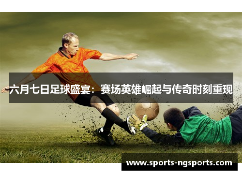 六月七日足球盛宴：赛场英雄崛起与传奇时刻重现