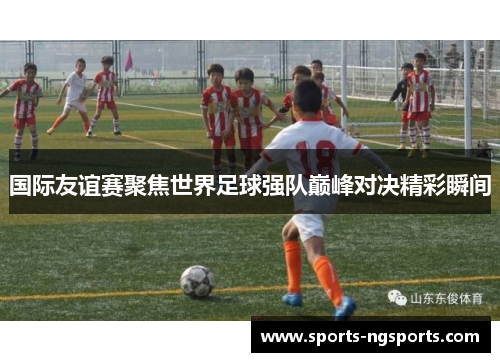 国际友谊赛聚焦世界足球强队巅峰对决精彩瞬间
