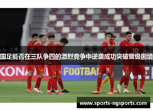 国足能否在三队争四的激烈竞争中逆袭成功突破晋级困境